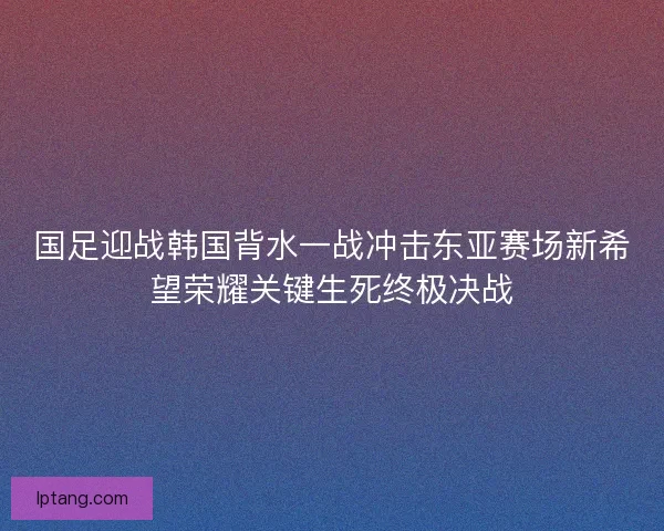 国足迎战韩国背水一战冲击东亚赛场新希望荣耀关键生死终极决战