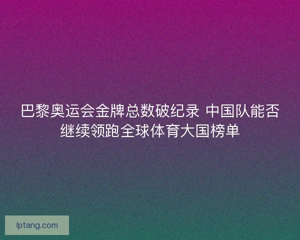 巴黎奥运会金牌总数破纪录 中国队能否继续领跑全球体育大国榜单