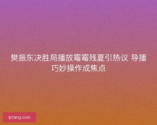 樊振东决胜局播放霉霉残夏引热议 导播巧妙操作成焦点