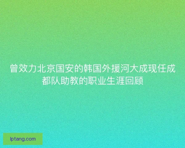 曾效力北京国安的韩国外援河大成现任成都队助教的职业生涯回顾