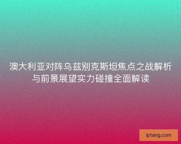 澳大利亚对阵乌兹别克斯坦焦点之战解析与前景展望实力碰撞全面解读