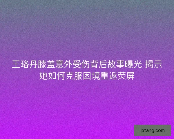 王珞丹膝盖意外受伤背后故事曝光 揭示她如何克服困境重返荧屏
