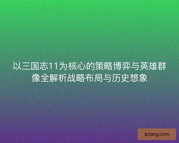 以三国志11为核心的策略博弈与英雄群像全解析战略布局与历史想象