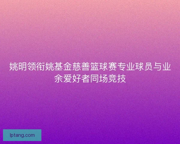 姚明领衔姚基金慈善篮球赛专业球员与业余爱好者同场竞技