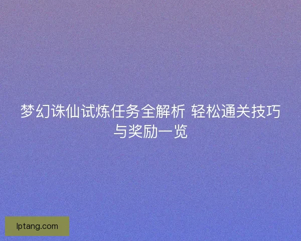 梦幻诛仙试炼任务全解析 轻松通关技巧与奖励一览 梦幻诛仙试炼任务全解析 轻松通关技巧与奖励一览
