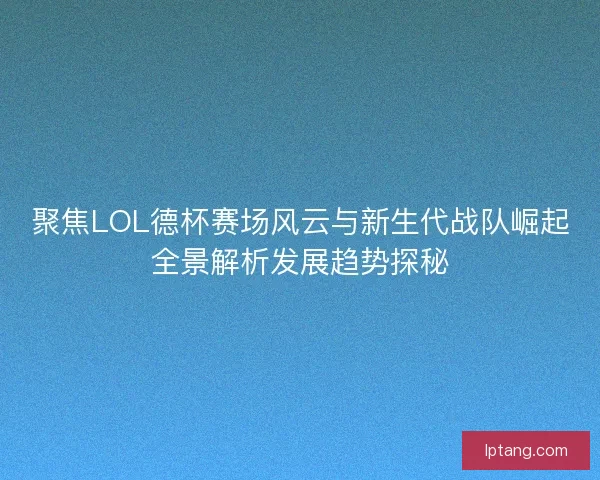 聚焦LOL德杯赛场风云与新生代战队崛起全景解析发展趋势探秘