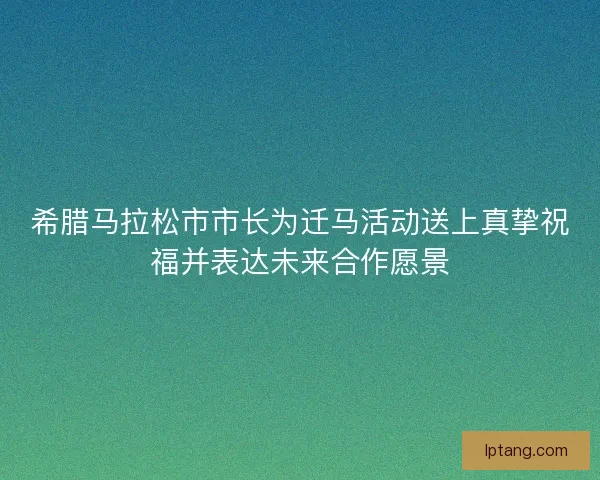 希腊马拉松市市长为迁马活动送上真挚祝福并表达未来合作愿景