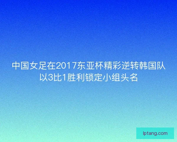 中国女足在2017东亚杯精彩逆转韩国队以3比1胜利锁定小组头名