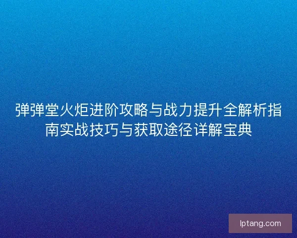 弹弹堂火炬进阶攻略与战力提升全解析指南实战技巧与获取途径详解宝典