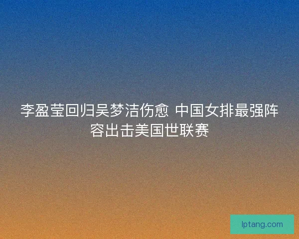 李盈莹回归吴梦洁伤愈 中国女排最强阵容出击美国世联赛