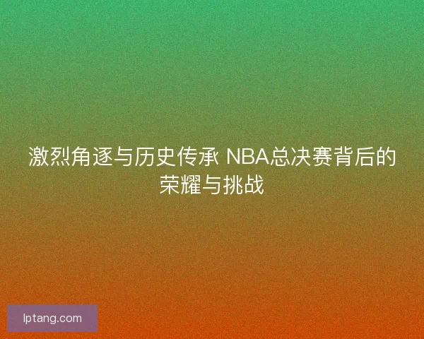 激烈角逐与历史传承 NBA总决赛背后的荣耀与挑战