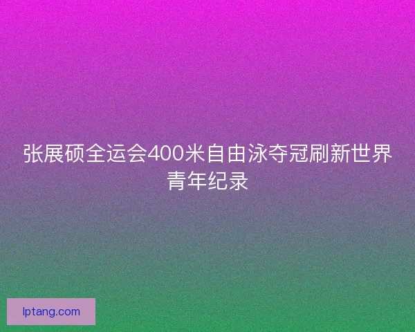 张展硕全运会400米自由泳夺冠刷新世界青年纪录