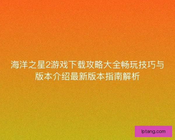 海洋之星2游戏下载攻略大全畅玩技巧与版本介绍最新版本指南解析