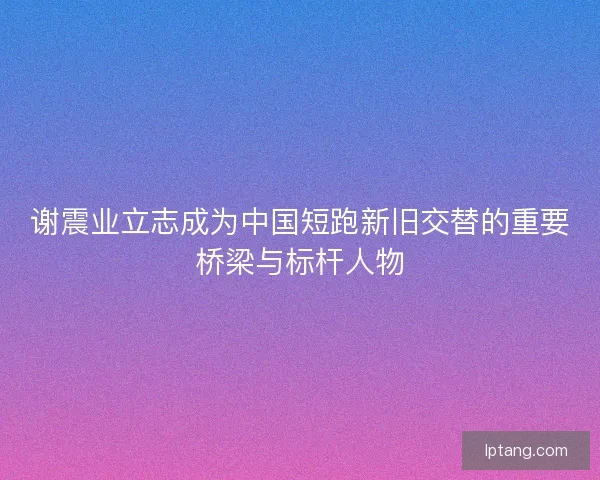 谢震业立志成为中国短跑新旧交替的重要桥梁与标杆人物