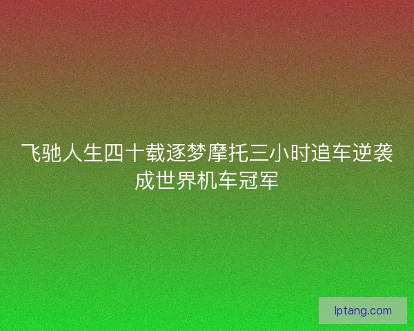 飞驰人生四十载逐梦摩托三小时追车逆袭成世界机车冠军