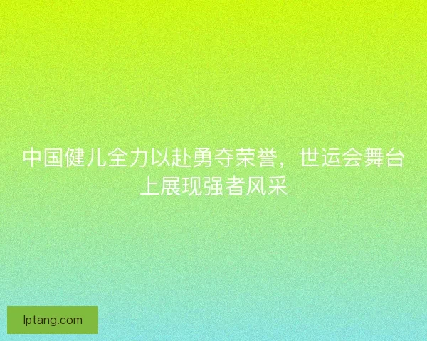中国健儿全力以赴勇夺荣誉，世运会舞台上展现强者风采