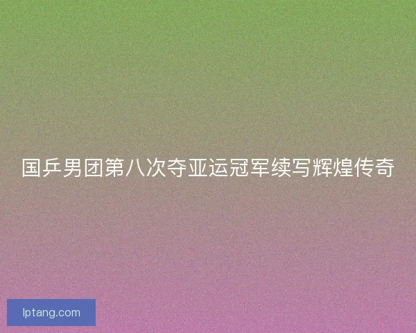 国乒男团第八次夺亚运冠军续写辉煌传奇