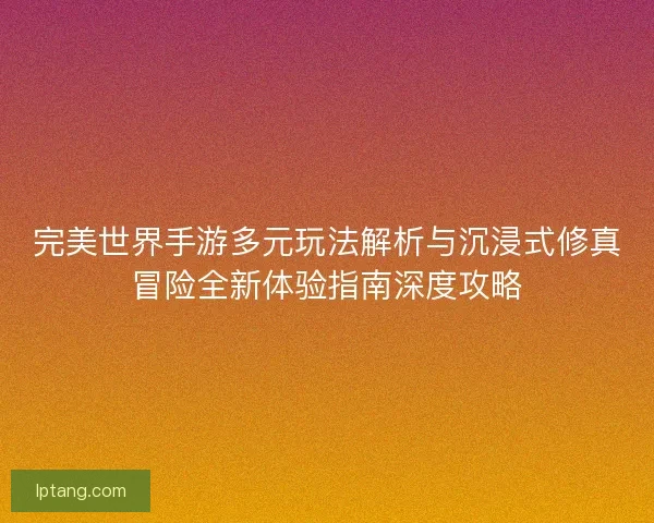 完美世界手游多元玩法解析与沉浸式修真冒险全新体验指南深度攻略