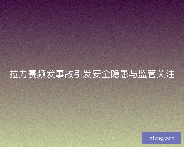 拉力赛频发事故引发安全隐患与监管关注