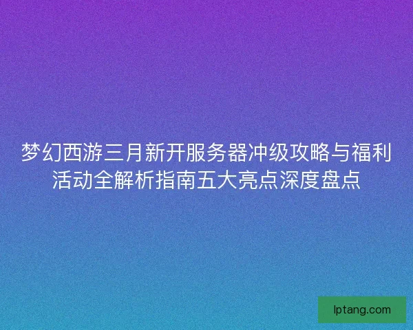 梦幻西游三月新开服务器冲级攻略与福利活动全解析指南五大亮点深度盘点
