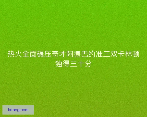 热火全面碾压奇才阿德巴约准三双卡林顿独得三十分