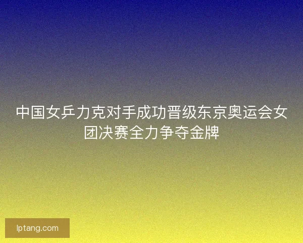 中国女乒力克对手成功晋级东京奥运会女团决赛全力争夺金牌