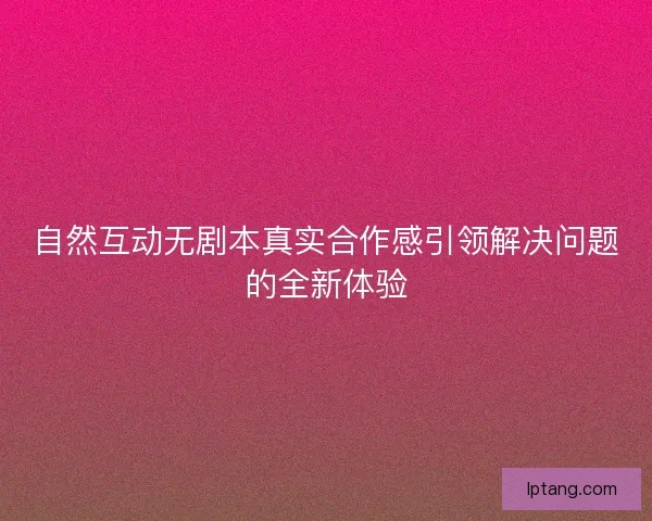 自然互动无剧本真实合作感引领解决问题的全新体验