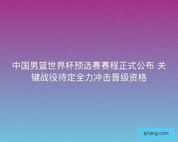 中国男篮世界杯预选赛赛程正式公布 关键战役待定全力冲击晋级资格