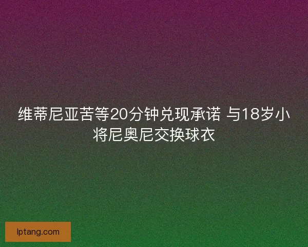 维蒂尼亚苦等20分钟兑现承诺 与18岁小将尼奥尼交换球衣