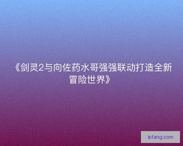 《剑灵2与向佐药水哥强强联动打造全新冒险世界》