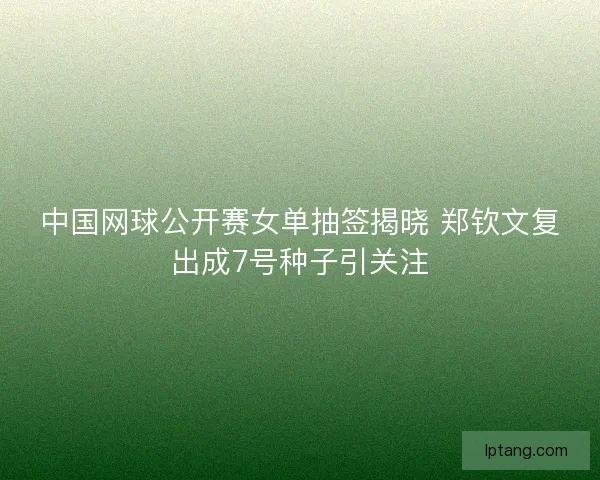中国网球公开赛女单抽签揭晓 郑钦文复出成7号种子引关注 中国网球公开赛女单抽签揭晓 郑钦文复出成7号种子引关注