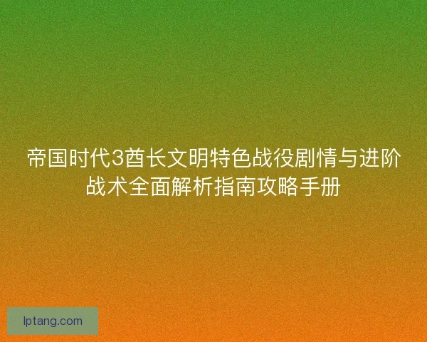 帝国时代3酋长文明特色战役剧情与进阶战术全面解析指南攻略手册 帝国时代3酋长文明特色战役剧情与进阶战术全面解析指南攻略手册