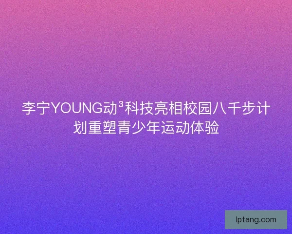 李宁YOUNG动³科技亮相校园八千步计划重塑青少年运动体验