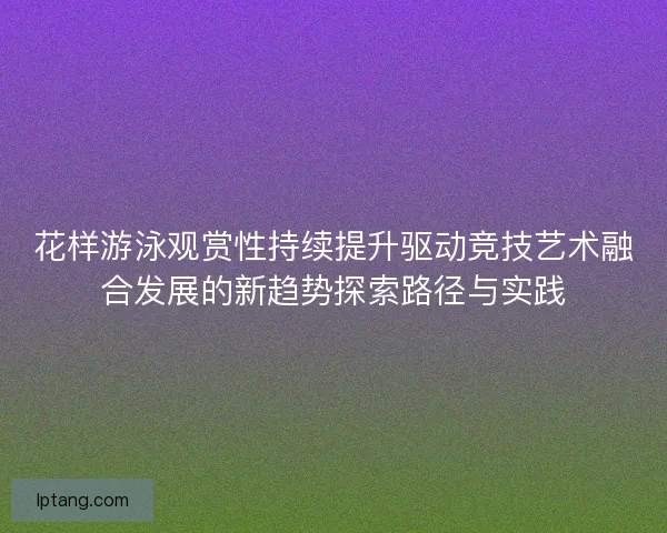 花样游泳观赏性持续提升驱动竞技艺术融合发展的新趋势探索路径与实践