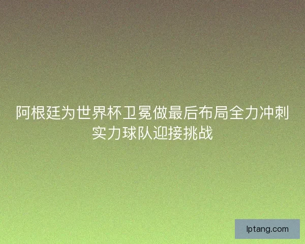 阿根廷为世界杯卫冕做最后布局全力冲刺实力球队迎接挑战