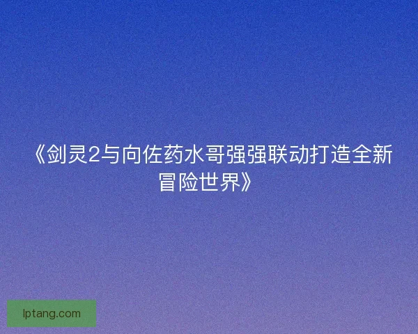 《剑灵2与向佐药水哥强强联动打造全新冒险世界》