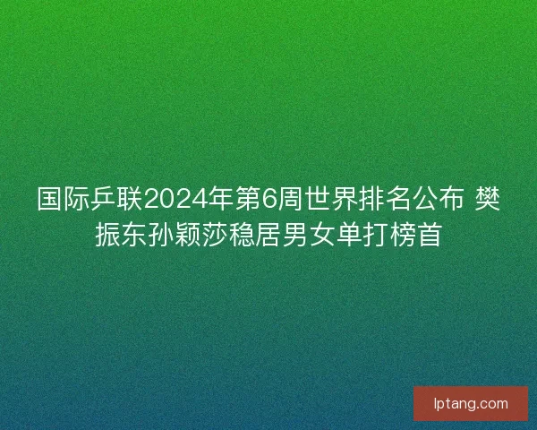 国际乒联2024年第6周世界排名公布 樊振东孙颖莎稳居男女单打榜首
