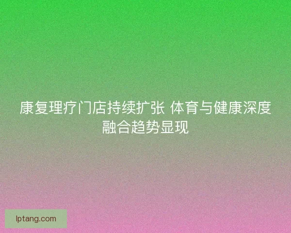 康复理疗门店持续扩张 体育与健康深度融合趋势显现