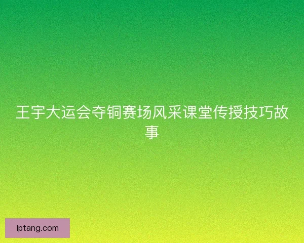 王宇大运会夺铜赛场风采课堂传授技巧故事