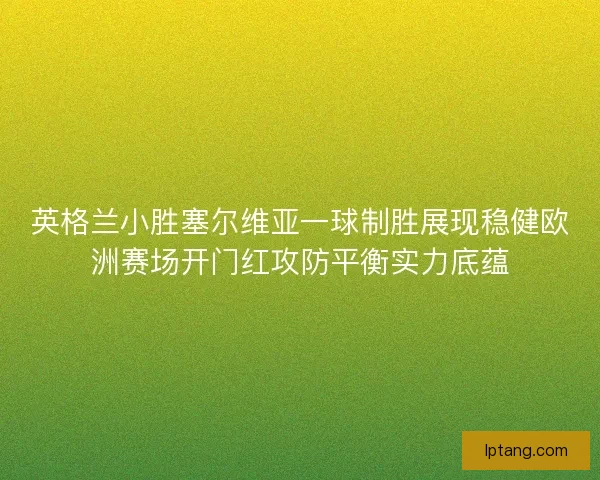 英格兰小胜塞尔维亚一球制胜展现稳健欧洲赛场开门红攻防平衡实力底蕴