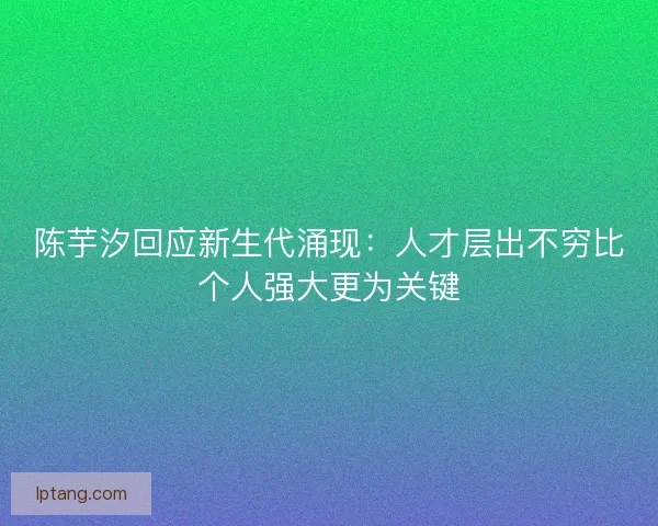 陈芋汐回应新生代涌现：人才层出不穷比个人强大更为关键