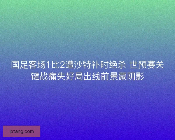 国足客场1比2遭沙特补时绝杀 世预赛关键战痛失好局出线前景蒙阴影