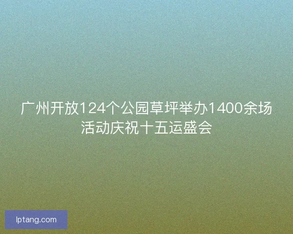 广州开放124个公园草坪举办1400余场活动庆祝十五运盛会