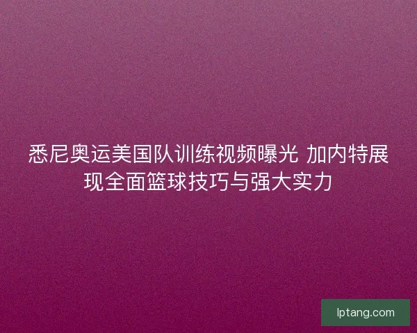 悉尼奥运美国队训练视频曝光 加内特展现全面篮球技巧与强大实力