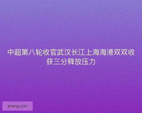 中超第八轮收官武汉长江上海海港双双收获三分释放压力