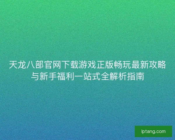 天龙八部官网下载游戏正版畅玩最新攻略与新手福利一站式全解析指南