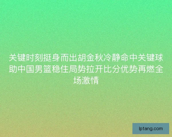 关键时刻挺身而出胡金秋冷静命中关键球助中国男篮稳住局势拉开比分优势再燃全场激情