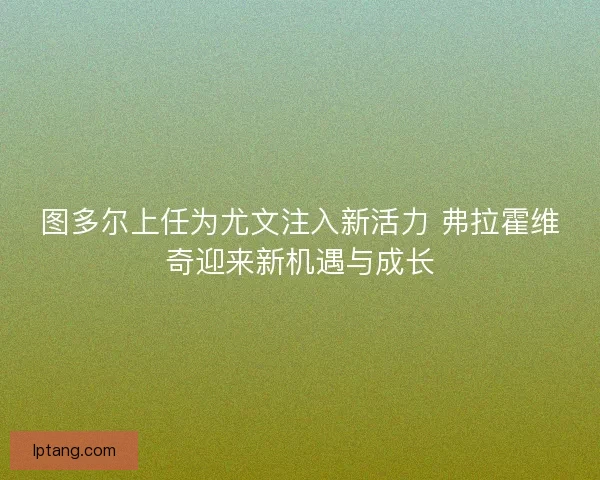 图多尔上任为尤文注入新活力 弗拉霍维奇迎来新机遇与成长