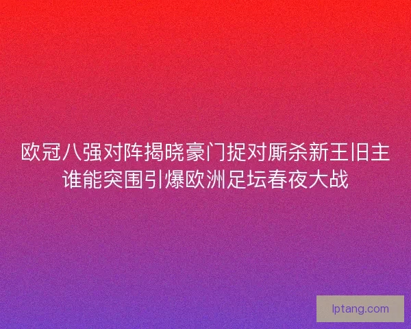 欧冠八强对阵揭晓豪门捉对厮杀新王旧主谁能突围引爆欧洲足坛春夜大战